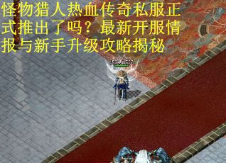 怪物猎人热血传奇私服正式推出了吗？最新开服情报与新手升级攻略揭秘