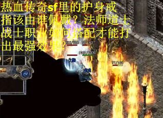 热血传奇sf里的护身戒指该由谁佩戴？法师道士战士职业如何搭配才能打出最强效果？