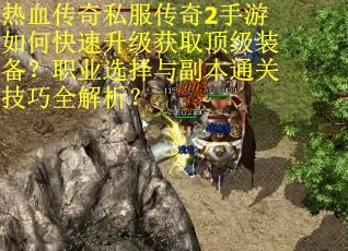 热血传奇私服传奇2手游如何快速升级获取顶级装备？职业选择与副本通关技巧全解析？
