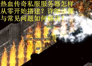 热血传奇私服服务器怎样从零开始搭建？详细步骤与常见问题如何解决？